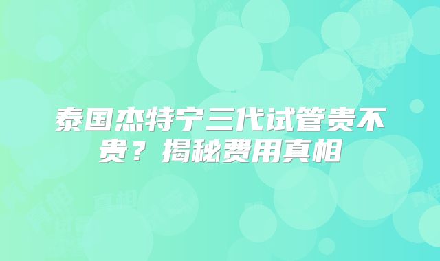 泰国杰特宁三代试管贵不贵?揭秘费用真相