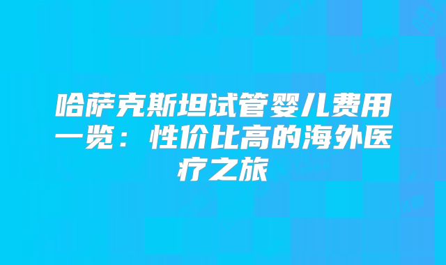 哈萨克斯坦试管婴儿费用一览：性价比高的海外医疗之旅