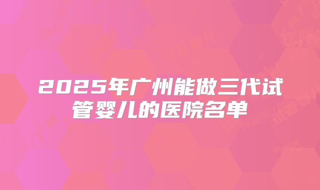 2025年广州能做三代试管婴儿的医院名单