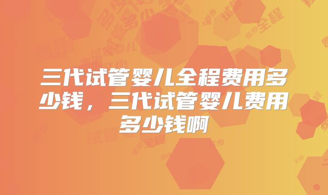 三代试管婴儿全程费用多少钱,三代试管婴儿费用多少钱啊