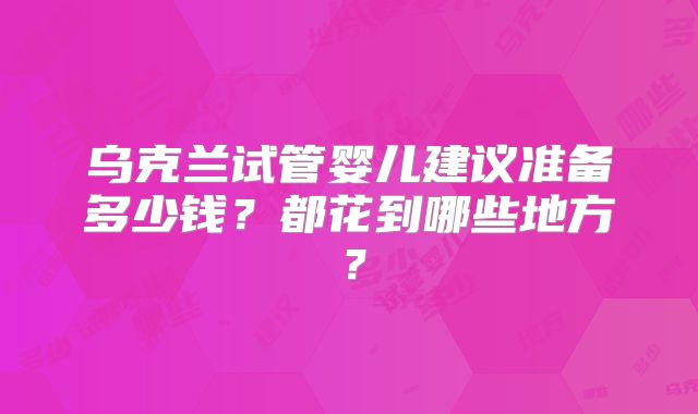 乌克兰试管婴儿建议准备多少钱？都花到哪些地方？
