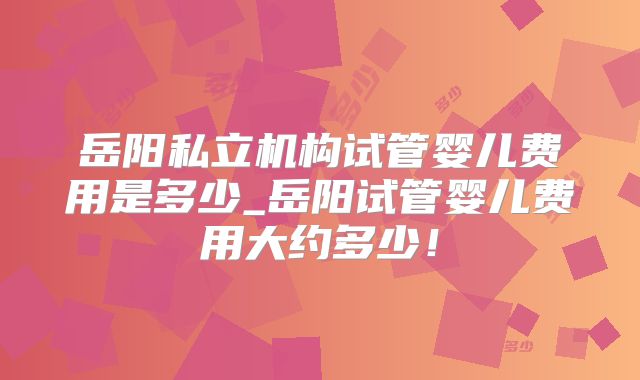 岳阳私立机构试管婴儿费用是多少_岳阳试管婴儿费用大约多少！