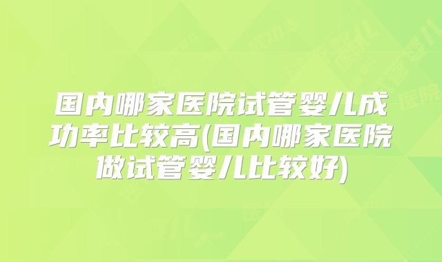 国内哪家医院试管婴儿成功率比较高(国内哪家医院做试管婴儿比较好)