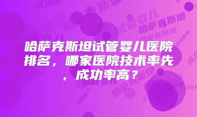 哈萨克斯坦试管婴儿医院排名,哪家医院技术率先,成功率高?