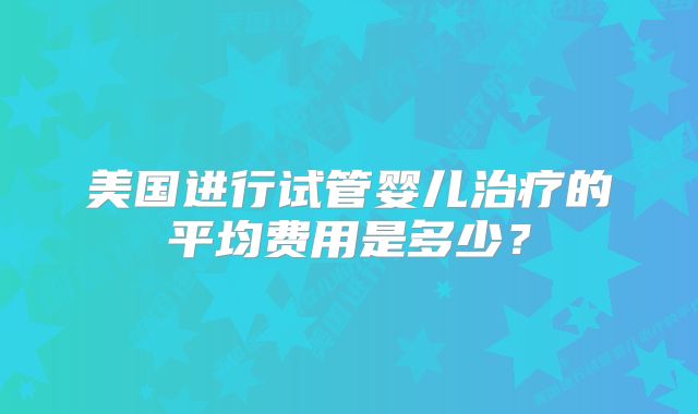 美国进行试管婴儿治疗的平均费用是多少？