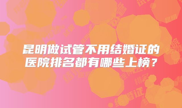 昆明做试管不用结婚证的医院排名都有哪些上榜?