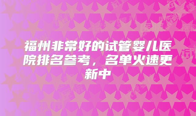 福州非常好的试管婴儿医院排名参考，名单火速更新中
