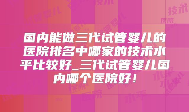 国内能做三代试管婴儿的医院排名中哪家的技术水平比较好_三代试管婴儿国内哪个医院好!