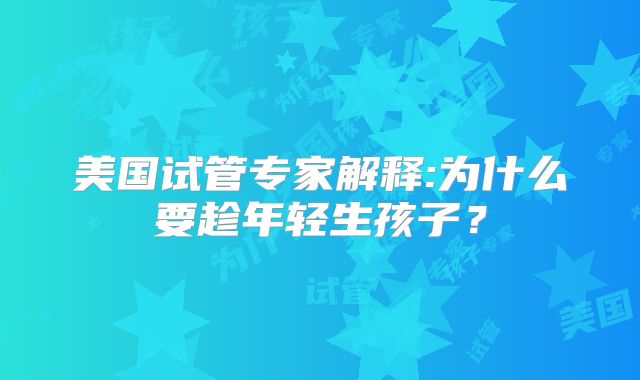 美国试管专家解释:为什么要趁年轻生孩子?
