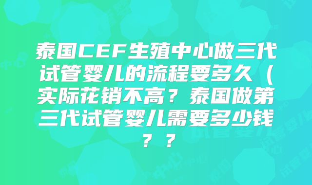泰国CEF生殖中心做三代试管婴儿的流程要多久（实际花销不高？泰国做第三代试管婴儿需要多少钱？？