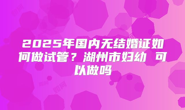 2025年国内无结婚证如何做试管？湖州市妇幼 可以做吗