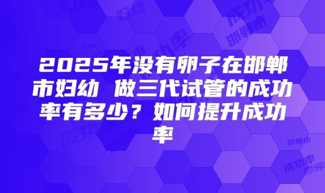 2025年没有卵子在邯郸市妇幼 做三代试管的成功率有多少?如何提升成功率
