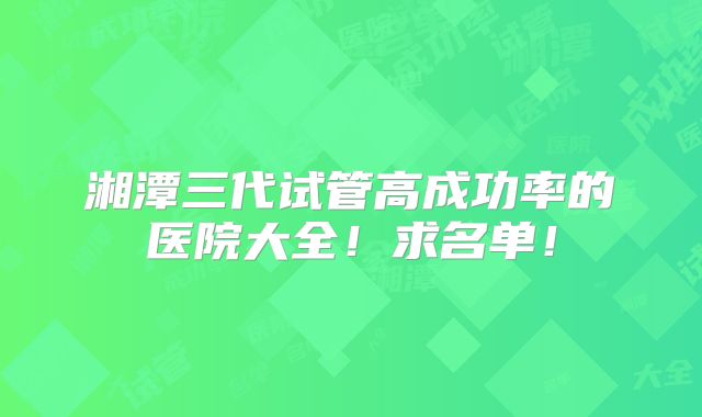湘潭三代试管高成功率的医院大全!求名单!