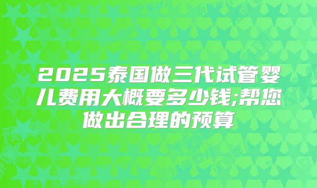 2025泰国做三代试管婴儿费用大概要多少钱;帮您做出合理的预算