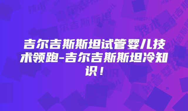 吉尔吉斯斯坦试管婴儿技术领跑-吉尔吉斯斯坦冷知识！