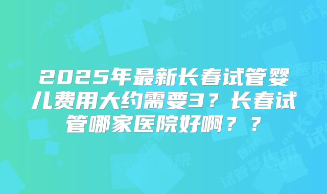 2025年最新长春试管婴儿费用大约需要3？长春试管哪家医院好啊？？