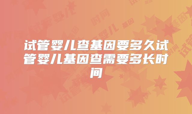 试管婴儿查基因要多久试管婴儿基因查需要多长时间