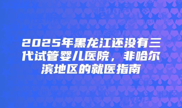 2025年黑龙江还没有三代试管婴儿医院,非哈尔滨地区的就医指南