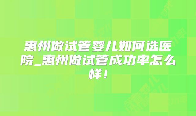 惠州做试管婴儿如何选医院_惠州做试管成功率怎么样！