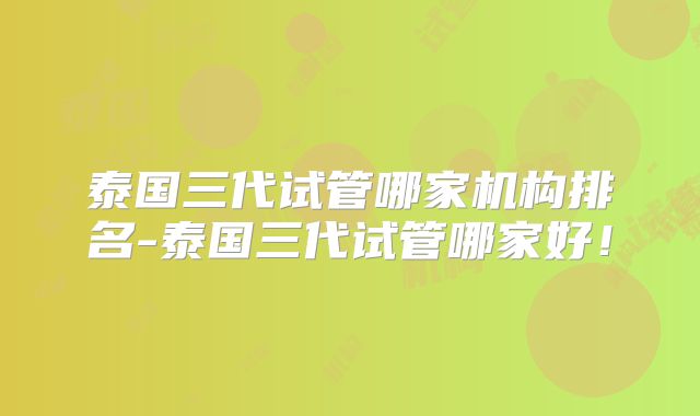 泰国三代试管哪家机构排名-泰国三代试管哪家好!