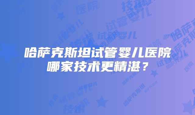 哈萨克斯坦试管婴儿医院哪家技术更精湛?