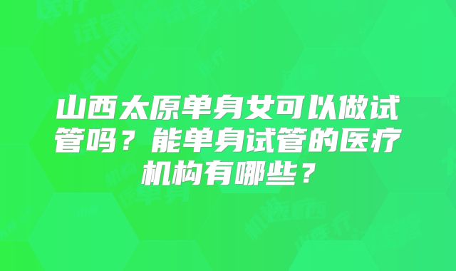 山西太原单身女可以做试管吗?能单身试管的医疗机构有哪些?