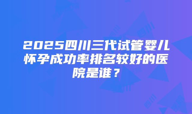 2025四川三代试管婴儿怀孕成功率排名较好的医院是谁？
