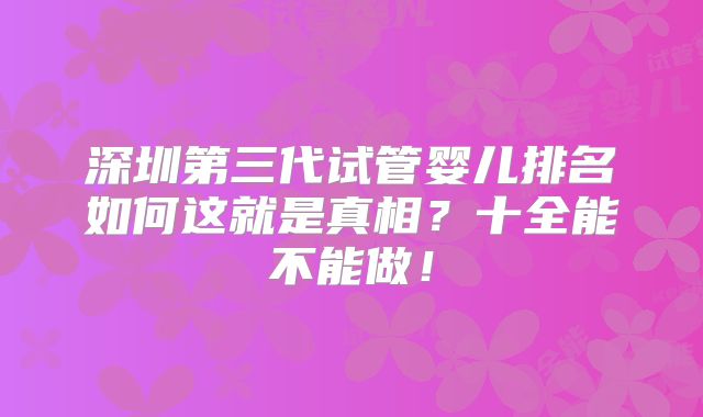 深圳第三代试管婴儿排名如何这就是真相?十全能不能做!