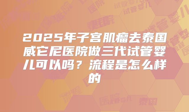2025年子宫肌瘤去泰国威它尼医院做三代试管婴儿可以吗?流程是怎么样的