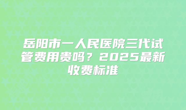 岳阳市一人民医院三代试管费用贵吗？2025最新收费标准