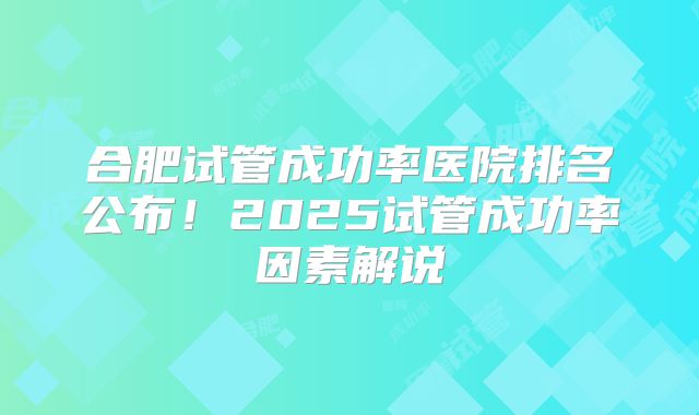 合肥试管成功率医院排名公布!2025试管成功率因素解说