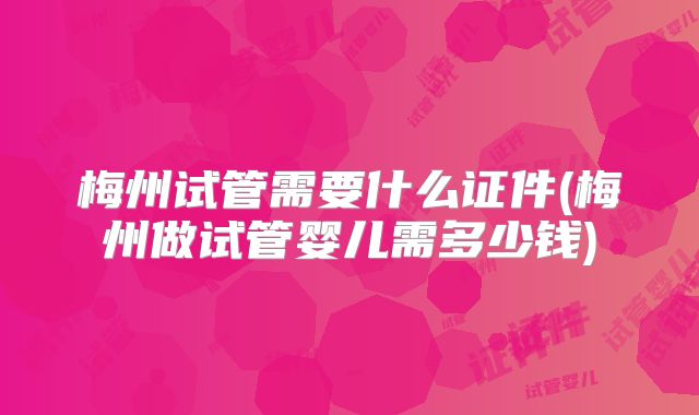 梅州试管需要什么证件(梅州做试管婴儿需多少钱)