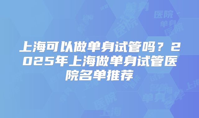 上海可以做单身试管吗？2025年上海做单身试管医院名单推荐