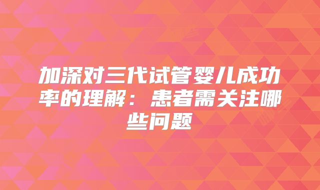 加深对三代试管婴儿成功率的理解：患者需关注哪些问题