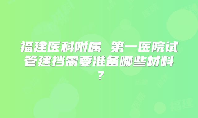 福建医科附属 第一医院试管建挡需要准备哪些材料?
