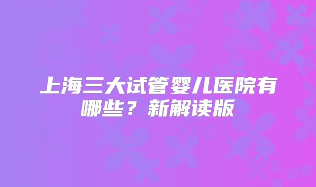 上海三大试管婴儿医院有哪些？新解读版
