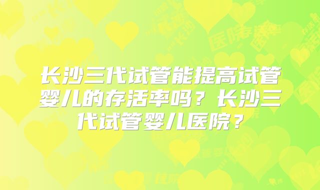 长沙三代试管能提高试管婴儿的存活率吗?长沙三代试管婴儿医院?