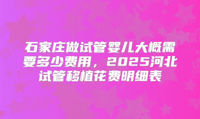 石家庄做试管婴儿大概需要多少费用，2025河北试管移植花费明细表