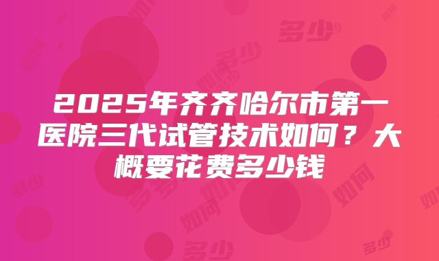 2025年齐齐哈尔市第一医院三代试管技术如何?大概要花费多少钱