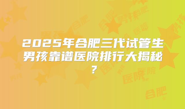 2025年合肥三代试管生男孩靠谱医院排行大揭秘？
