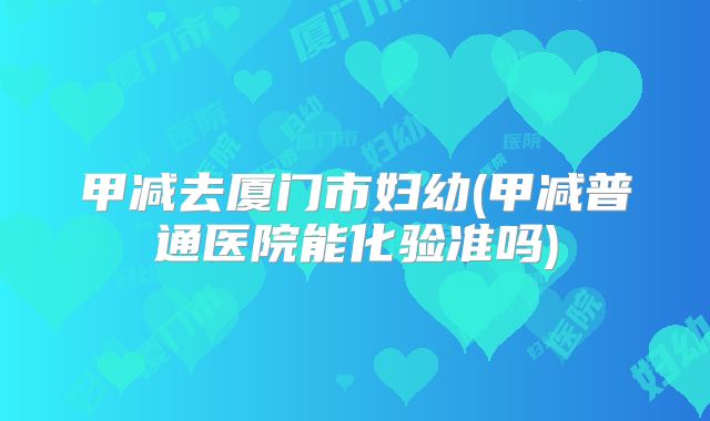甲减去厦门市妇幼(甲减普通医院能化验准吗)
