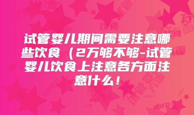 试管婴儿期间需要注意哪些饮食（2万够不够-试管婴儿饮食上注意各方面注意什么！