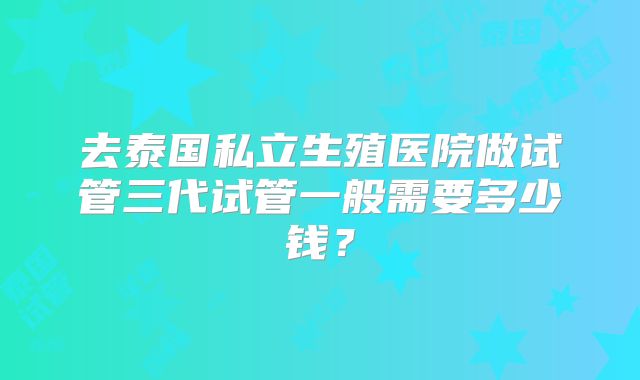 去泰国私立生殖医院做试管三代试管一般需要多少钱?
