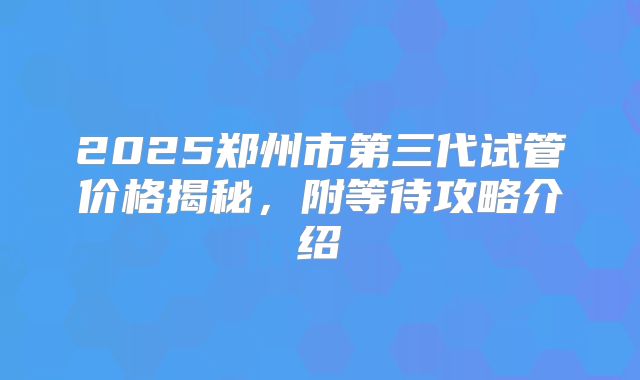 2025郑州市第三代试管价格揭秘，附等待攻略介绍