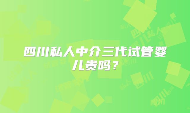四川私人中介三代试管婴儿贵吗?