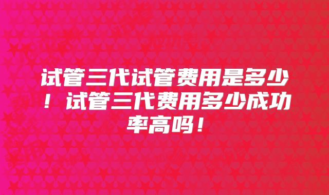 试管三代试管费用是多少!试管三代费用多少成功率高吗!