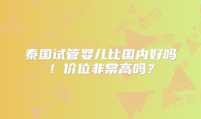 泰国试管婴儿比国内好吗！价位非常高吗？