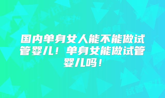 国内单身女人能不能做试管婴儿！单身女能做试管婴儿吗！