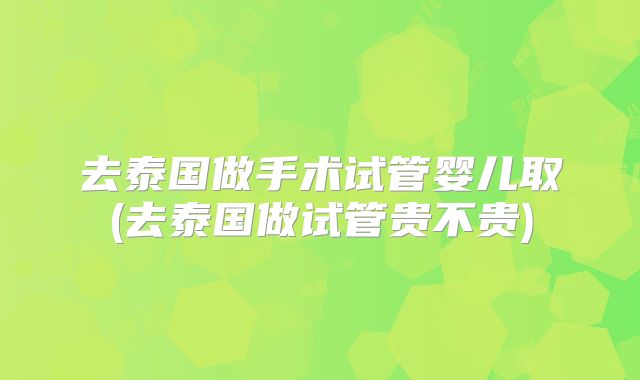 去泰国做手术试管婴儿取(去泰国做试管贵不贵)