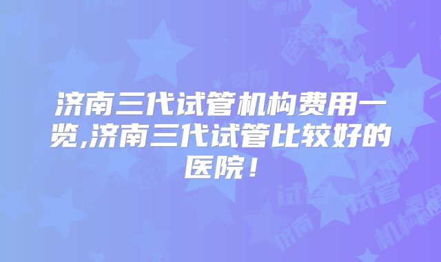 济南三代试管机构费用一览,济南三代试管比较好的医院！